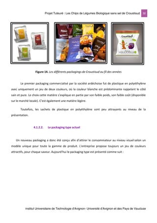 Projet Tuteuré : Les Chips de Légumes Biologique sans sel de Croustisud 32
Institut Universitaire de Technologie d'Avignon- Université d’Avignon et des Pays de Vaucluse
Figure 14. Les différents packagings de Croustisud au fil des années
Le premier packaging commercialisé par la société ardéchoise fut de plastique en polyéthylène
avec uniquement un jeu de deux couleurs, où la couleur blanche est prédominante rappelant le côté
sain et pure. Le choix cette matière s’explique en partie par son faible poids, son faible coût (disponible
sur le marché locale). C’est également une matière légère.
Toutefois, les sachets de plastique en polyéthylène sont peu attrayants au niveau de la
présentation.
4.1.2.2. Le packaging type actuel
Un nouveau packaging a donc été conçu afin d’attirer le consommateur au niveau visuel selon un
modèle unique pour toute la gamme de produit. L’entreprise propose toujours un jeu de couleurs
attractifs, pour chaque saveur. Aujourd’hui le packaging type est présenté comme suit :
 