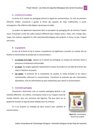 Projet Tuteuré : Les Chips de Légumes Biologique sans sel de Croustisud 34
Institut Universitaire de Technologie d'Avignon- Université d’Avignon et des Pays de Vaucluse
A. La forme et la couleur
La forme et la couleur du packaging attirent le regard du consommateur. Ce sont les premiers
éléments visibles. Croustisud à garder la forme des paquets de chips traditionnels, à savoir
rectangulaire. Elle reflète le côté élégant, dynamique et stable.
La couleur est également importante dans la conception du packaging afin de favoriser l’aspect
visuel. Croustisud a choisi des codes couleurs différents pour chaque saveur : blanc, vert, orange, bleu,
rouge. Ces couleurs rappellent le côté sain/naturel/écologique des produits, le tonus, la joie, l’aspect
anti-stress.
B. Le graphisme
En plus de la forme et de la couleur, le graphisme est également à prendre en compte afin de
faciliter la mémorisation du produit par le consommateur :
• La marque et le logo : apposé sur le devant du packaging. La marque est attirante, facile à
prononcer et facilement mémorisable
• Le visuel : les images apposées représentent la saveur du produit et une idée de la forme des
chips à l’intérieur du paquet.
• Les textes : la présence de la composition du produit, le mode d’emploi et les valeurs
nutritionnelles informent le consommateur. Croustisud ne présente pas des informations
abondantes, mais les informations les plus importantes pour attirer le consommateur.
C. Innovation packaging
Croustisud a récemment crée un nouveau packaging destiné à une
clientèle différente : les enfants. L’entreprise insiste ici sur l’aspect visuel du
monde enfantin, avec une caricature des légumes. Elle joue donc sur le
graphisme (couleur et type de police adaptés pour les enfants).
Ici il est proposé un mélange de deux saveurs pour satisfaire le
consommateur.
Figure 15. Le packaging
destiné aux enfants
 