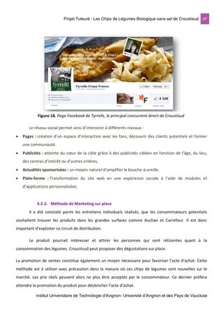 Projet Tuteuré : Les Chips de Légumes Biologique sans sel de Croustisud 37
Institut Universitaire de Technologie d'Avignon- Université d’Avignon et des Pays de Vaucluse
Le réseau social permet ainsi d’intervenir à différents niveaux :
• Pages : création d’un espace d’interaction avec les fans, découvrir des clients potentiels et former
une communauté.
• Publicités : atteinte du cœur de la cible grâce à des publicités ciblées en fonction de l’âge, du lieu,
des centres d’intérêt ou d’autres critères.
• Actualités sponsorisées : un moyen naturel d’amplifier le bouche-à-oreille.
• Plate-forme : Transformation du site web en une expérience sociale à l’aide de modules et
d’applications personnalisées.
4.2.2. Méthode de Marketing sur place
Il a été constaté parmi les entretiens individuels réalisés, que les consommateurs potentiels
souhaitent trouver les produits dans les grandes surfaces comme Auchan et Carrefour. Il est donc
important d’exploiter ce circuit de distribution.
Le produit pourrait intéresser et attirer les personnes qui sont réticentes quant à la
consommation des légumes. Croustisud peut proposer des dégustations sur place.
La promotion de ventes constitue également un moyen nécessaire pour favoriser l’acte d’achat. Cette
méthode est à utiliser avec précaution dans la mesure où ces chips de légumes sont nouvelles sur le
marché. Les prix réels peuvent alors ne plus être acceptés par le consommateur. Ce dernier préfera
attendre la promotion du produit pour déclencher l’acte d’achat.
Figure 18. Page Facebook de Tyrrells, le principal concurrent direct de Croustisud
 