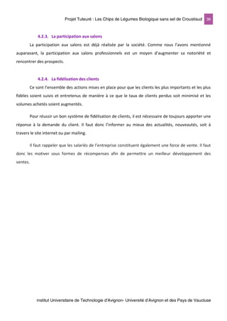 Projet Tuteuré : Les Chips de Légumes Biologique sans sel de Croustisud 38
Institut Universitaire de Technologie d'Avignon- Université d’Avignon et des Pays de Vaucluse
4.2.3. La participation aux salons
La participation aux salons est déjà réalisée par la société. Comme nous l’avons mentionné
auparavant, la participation aux salons professionnels est un moyen d’augmenter sa notoriété et
rencontrer des prospects.
4.2.4. La fidélisation des clients
Ce sont l’ensemble des actions mises en place pour que les clients les plus importants et les plus
fidèles soient suivis et entretenus de manière à ce que le taux de clients perdus soit minimisé et les
volumes achetés soient augmentés.
Pour réussir un bon système de fidélisation de clients, il est nécessaire de toujours apporter une
réponse à la demande du client. Il faut donc l’informer au mieux des actualités, nouveautés, soit à
travers le site internet ou par mailing.
Il faut rappeler que les salariés de l’entreprise constituent également une force de vente. Il faut
donc les motiver sous formes de récompenses afin de permettre un meilleur développement des
ventes.
 