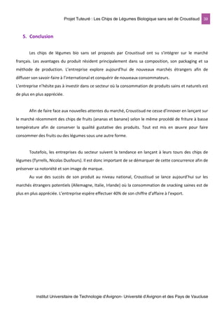 Projet Tuteuré : Les Chips de Légumes Biologique sans sel de Croustisud 39
Institut Universitaire de Technologie d'Avignon- Université d’Avignon et des Pays de Vaucluse
5. Conclusion
Les chips de légumes bio sans sel proposés par Croustisud ont su s’intégrer sur le marché
français. Les avantages du produit résident principalement dans sa composition, son packaging et sa
méthode de production. L’entreprise explore aujourd’hui de nouveaux marchés étrangers afin de
diffuser son savoir-faire à l’international et conquérir de nouveaux consommateurs.
L’entreprise n’hésite pas à investir dans ce secteur où la consommation de produits sains et naturels est
de plus en plus appréciée.
Afin de faire face aux nouvelles attentes du marché, Croustisud ne cesse d’innover en lançant sur
le marché récemment des chips de fruits (ananas et banane) selon le même procédé de friture à basse
température afin de conserver la qualité gustative des produits. Tout est mis en œuvre pour faire
consommer des fruits ou des légumes sous une autre forme.
Toutefois, les entreprises du secteur suivent la tendance en lançant à leurs tours des chips de
légumes (Tyrrells, Nicolas Dusfours). Il est donc important de se démarquer de cette concurrence afin de
préserver sa notoriété et son image de marque.
Au vue des succès de son produit au niveau national, Croustisud se lance aujourd’hui sur les
marchés étrangers potentiels (Allemagne, Italie, Irlande) où la consommation de snacking saines est de
plus en plus appréciée. L’entreprise espère effectuer 40% de son chiffre d’affaire à l’export.
 