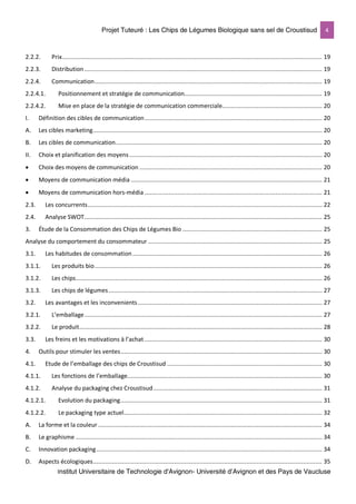 Projet Tuteuré : Les Chips de Légumes Biologique sans sel de Croustisud 4
Institut Universitaire de Technologie d'Avignon- Université d’Avignon et des Pays de Vaucluse
2.2.2. Prix....................................................................................................................................................... 19
2.2.3. Distribution.......................................................................................................................................... 19
2.2.4. Communication.................................................................................................................................... 19
2.2.4.1. Positionnement et stratégie de communication................................................................................ 19
2.2.4.2. Mise en place de la stratégie de communication commerciale.......................................................... 20
I. Définition des cibles de communication....................................................................................................... 20
A. Les cibles marketing..................................................................................................................................... 20
B. Les cibles de communication........................................................................................................................ 20
II. Choix et planification des moyens................................................................................................................ 20
• Choix des moyens de communication .......................................................................................................... 20
• Moyens de communication média ............................................................................................................... 21
• Moyens de communication hors-média ....................................................................................................... 21
2.3. Les concurrents........................................................................................................................................ 22
2.4. Analyse SWOT.......................................................................................................................................... 25
3. Étude de la Consommation des Chips de Légumes Bio ................................................................................. 25
Analyse du comportement du consommateur ..................................................................................................... 25
3.1. Les habitudes de consommation .............................................................................................................. 26
3.1.1. Les produits bio.................................................................................................................................... 26
3.1.2. Les chips............................................................................................................................................... 26
3.1.3. Les chips de légumes............................................................................................................................ 27
3.2. Les avantages et les inconvenients........................................................................................................... 27
3.2.1. L’emballage.......................................................................................................................................... 27
3.2.2. Le produit............................................................................................................................................. 28
3.3. Les freins et les motivations à l’achat ....................................................................................................... 30
4. Outils pour stimuler les ventes..................................................................................................................... 30
4.1. Etude de l’emballage des chips de Croustisud .......................................................................................... 30
4.1.1. Les fonctions de l’emballage................................................................................................................. 30
4.1.2. Analyse du packaging chez Croustisud.................................................................................................. 31
4.1.2.1. Evolution du packaging..................................................................................................................... 31
4.1.2.2. Le packaging type actuel................................................................................................................... 32
A. La forme et la couleur .................................................................................................................................. 34
B. Le graphisme ............................................................................................................................................... 34
C. Innovation packaging................................................................................................................................... 34
D. Aspects écologiques..................................................................................................................................... 35
 