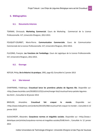 Projet Tuteuré : Les Chips de Légumes Biologique sans sel de Croustisud 40
Institut Universitaire de Technologie d'Avignon- Université d’Avignon et des Pays de Vaucluse
6. Bibliographies
6.1. Documents Internes
TSIKNAKI, Chrissoula. Marketing Commercial. Cours de Marketing Commercial de la Licence
Professionnelle. IUT, Université d’Avignon, 2012-2013.
FOUQUET-COURBET, Marie-Pierre. Communication Commerciale. Cours de Communication
Commerciale de la Licence Professionnelle. IUT, Université d’Avignon, 2012-2013.
FULCONIS, François. Les Fonctions de l’emballage. Cours de Logistique de la Licence Professionnelle.
IUT, Université d’Avignon, 2012-2013.
6.2. Ouvrage
KOTLER, Philip, De la théorie à la pratique, 1992, page 62; Consultée le 2 janvier 2013
6.3. Site Internet
CHARTRAND, Frédérique. Croustisud lance les premières pétales de légumes Bio. Disponible sur:
<http://www.lecoinbio.com/201005211252/cuisine/manger-bio/croustisud-lance-petales-legumes-
bio.html> ; Consultée le 30 janvier 2013
BRIOUDE, Amandine. Croustisud fait craquer le monde. Disponible sur:
<http://www.ledauphine.com/ardeche/2013/01/08/croustisud-fait-craquer-le-monde> ; Consultée le 12
janvier 2013
GLOUCHKOFF, Alexandre. Corpulence normes et inégalités sociales. Disponible sur: <http://www.i-
dietetique.com/articles/corpulence-normes-et-inegalites-sociales/9148.html> ; Consultée le 12 janvier
2013
 