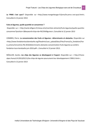 Projet Tuteuré : Les Chips de Légumes Biologique sans sel de Croustisud 41
Institut Universitaire de Technologie d'Avignon- Université d’Avignon et des Pays de Vaucluse
Le PNNS c’est quoi ? Disponible sur <http://www.mangerbouger.fr/pnns/le-pnns-c-est-quoi.html>;
Consultée le 12 janvier 2013
Fuits et légumes, quelle quantité en consommer ?
Disponible sur < http://sante.lefigaro.fr/mieux-etre/nutrition-aliments/fruits-legumes/quelle-quantite-
consommer?position=1&keyword=chips+de+l%C3%A9gumes>; Consultée le 12 janvier 2013
COMBRIS, Pierre. La consommation des fruits et légumes : déterminants et obstacles. Disponible sur
<http://www.fondationlouisbonduelle.org/fileadmin/user_upload/docs/Files/France/La_fondation/Fon
d_actions/rencontres-flb-2010/determinants-obstacles-consommation-fruits-legumes-p-combris-
fondation-louis-bonduelle-juin-2010.pdf> ; Consultée le 13 janvier 2013.
MÉALLIER, Sandra. Les chips des légumes se développent à l’export. Disponible sur: < http://rhone-
alpes.france3.fr/2013/01/11/les-chips-de-legume-poursuivent-leur-developpement-178911.html> ;
Consultée le 12 janvier 2013
 