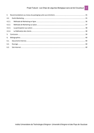 Projet Tuteuré : Les Chips de Légumes Biologique sans sel de Croustisud 5
Institut Universitaire de Technologie d'Avignon- Université d’Avignon et des Pays de Vaucluse
E. Recommandations au niveau du packaging suite aux entretiens .................................................................. 35
4.2. Outils Marketing ...................................................................................................................................... 35
4.2.1. Méthode de Marketing en ligne ........................................................................................................... 36
4.2.2. Méthode de Marketing sur place.......................................................................................................... 37
4.2.3. La participation aux salons ................................................................................................................... 38
4.2.4. La fidélisation des clients...................................................................................................................... 38
5. Conclusion................................................................................................................................................... 39
6. Bibliographies.............................................................................................................................................. 40
6.1. Documents Internes................................................................................................................................. 40
6.2. Ouvrage ................................................................................................................................................... 40
6.3. Site Internet............................................................................................................................................. 40
 