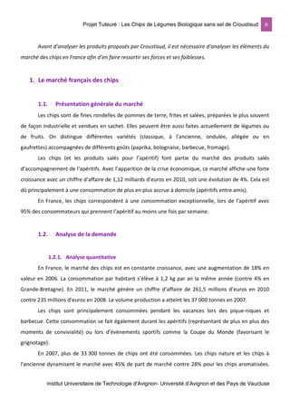 Projet Tuteuré : Les Chips de Légumes Biologique sans sel de Croustisud 6
Institut Universitaire de Technologie d'Avignon- Université d’Avignon et des Pays de Vaucluse
Avant d’analyser les produits proposés par Croustisud, il est nécessaire d’analyser les éléments du
marché des chips en France afin d’en faire ressortir ses forces et ses faiblesses.
1. Le marché français des chips
1.1. Présentation générale du marché
Les chips sont de fines rondelles de pommes de terre, frites et salées, préparées le plus souvent
de façon industrielle et vendues en sachet. Elles peuvent être aussi faites actuellement de légumes ou
de fruits. On distingue différentes variétés (classique, à l’ancienne, ondulée, allégée ou en
gaufrettes) accompagnées de différents goûts (paprika, bolognaise, barbecue, fromage).
Les chips (et les produits salés pour l’apéritif) font partie du marché des produits salés
d’accompagnement de l’apéritifs. Avec l’apparition de la crise économique, ce marché affiche une forte
croissance avec un chiffre d’affaire de 1,12 milliards d’euros en 2010, soit une évolution de 4%. Cela est
dû principalement à une consommation de plus en plus accrue à domicile (apéritifs entre amis).
En France, les chips correspondent à une consommation exceptionnelle, lors de l’apéritif avec
95% des consommateurs qui prennent l’apéritif au moins une fois par semaine.
1.2. Analyse de la demande
1.2.1. Analyse quantitative
En France, le marché des chips est en constante croissance, avec une augmentation de 18% en
valeur en 2006. La consommation par habitant s’élève à 1,2 kg par an la même année (contre 4% en
Grande-Bretagne). En 2011, le marché génère un chiffre d’affaire de 261,5 millions d’euros en 2010
contre 235 millions d’euros en 2008. Le volume production a atteint les 37 000 tonnes en 2007.
Les chips sont principalement consommées pendant les vacances lors des pique-niques et
barbecue. Cette consommation se fait également durant les apéritifs (représentant de plus en plus des
moments de convivialité) ou lors d’évènements sportifs comme la Coupe du Monde (favorisant le
grignotage).
En 2007, plus de 33 300 tonnes de chips ont été consommées. Les chips nature et les chips à
l’ancienne dynamisent le marché avec 45% de part de marché contre 28% pour les chips aromatisées.
 