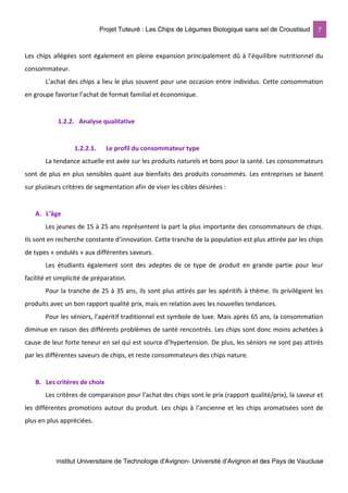 Projet Tuteuré : Les Chips de Légumes Biologique sans sel de Croustisud 7
Institut Universitaire de Technologie d'Avignon- Université d’Avignon et des Pays de Vaucluse
Les chips allégées sont également en pleine expansion principalement dû à l’équilibre nutritionnel du
consommateur.
L’achat des chips a lieu le plus souvent pour une occasion entre individus. Cette consommation
en groupe favorise l’achat de format familial et économique.
1.2.2. Analyse qualitative
1.2.2.1. Le profil du consommateur type
La tendance actuelle est axée sur les produits naturels et bons pour la santé. Les consommateurs
sont de plus en plus sensibles quant aux bienfaits des produits consommés. Les entreprises se basent
sur plusieurs critères de segmentation afin de viser les cibles désirées :
A. L’âge
Les jeunes de 15 à 25 ans représentent la part la plus importante des consommateurs de chips.
Ils sont en recherche constante d’innovation. Cette tranche de la population est plus attirée par les chips
de types « ondulés » aux différentes saveurs.
Les étudiants également sont des adeptes de ce type de produit en grande partie pour leur
facilité et simplicité de préparation.
Pour la tranche de 25 à 35 ans, ils sont plus attirés par les apéritifs à thème. Ils privilégient les
produits avec un bon rapport qualité prix, mais en relation avec les nouvelles tendances.
Pour les séniors, l’apéritif traditionnel est symbole de luxe. Mais après 65 ans, la consommation
diminue en raison des différents problèmes de santé rencontrés. Les chips sont donc moins achetées à
cause de leur forte teneur en sel qui est source d’hypertension. De plus, les séniors ne sont pas attirés
par les différentes saveurs de chips, et reste consommateurs des chips nature.
B. Les critères de choix
Les critères de comparaison pour l’achat des chips sont le prix (rapport qualité/prix), la saveur et
les différentes promotions autour du produit. Les chips à l’ancienne et les chips aromatisées sont de
plus en plus appréciées.
 