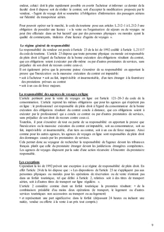 9
endeur, celuici doit le plus rapidement possible en avertir l'acheteur et informer ce dernier de la
faculté dont il dispose soit de résilier le contrat, soit d'accepter la modification proposée par le
vendeur, - l'agent de voyage doit se soumettre à l'obligation d'information des passagers aériens
sur l'identité du transporteur aérien.
Pour pouvoir opérer sur le marché, le code du tourisme pose aux articles L.212-1 à L.212-3 une
obligation de posséder une licence : « la vente ou l'organisation de séjours ou de voyages ne
peut être effectuée dans un but lucratif que par des personnes physiques ou morales ayant la
qualité de commerçants, titulaires d'une licence d'agents de voyages ».
Le régime général de responsabilité
La responsabilité du vendeur est posée à l'article 23 de la loi de 1992 codifié à l'article L.21117
du code de tourisme. L'article 23 dispose que toute personne physique ou morale est responsable
de plein droit à l'égard de l'acheteur de la bonne exécution des obligations résultant du contrat,
que ces obligations soient à exécuter par elle-même ou par d'autres prestataires de services, sans
préjudice de son droit de recours contre ceux-ci.
Il est également prévu que la personne puisse s'exonérer de sa responsabilité en apportant la
preuve que l'inexécution ou la mauvaise exécution du contrat est imputable:
• soit à l'acheteur • soit au fait, imprévisible et insurmontable, d'un tiers étranger à la fourniture
des prestations prévues au contrat
• soit à un cas de force majeure.
La responsabilité des agences de voyages enligne
L'article pertinent pour la vente de voyages en ligne est l'article 121-20-3 du code de la
consommation. L'article reprend les mêmes obligations que pour les agences qui n'opèrent pas
en ligne : le professionnel est responsable de plein droit à l'égard du consommateur de la bonne
exécution des obligations résultant du contrat conclu à distance, que ces obligations soient à
exécuter par le professionnel qui a conclu ce contrat ou par d'autres prestataires de services,
sans préjudice de son droit de recours contre ceux-ci.
Toutefois, il peut s'exonérer de tout ou partie de sa responsabilité en apportant la preuve que
l'inexécution ou la mauvaise exécution du contrat est imputable, soit au consommateur, soit au
fait, imprévisible et insurmontable, d'un tiers au contrat, soit à un cas de force majeure. Ainsi
comme pour les autres agences, les agences de voyages en ligne sont responsables de plein droit
des dommages causés par les prestataires de services.
Cela permet donc au voyageur de rechercher la responsabilité de l'agence devant les tribunaux
français plutôt que celle du prestataire étranger devant les juridictions étrangères compétentes.
Les agences de voyages disposent par la suite d'une action récursoire à l'encontre du prestataire
responsable.
Les exceptions
Cependant la loi de 1992 prévoit une exception à ce régime de responsabilité de plein droit. En
effet l'article 24 de la loi dispose que : « Les dispositions de l'article 23 ne s'appliquent pas aux
personnes physiques ou morales pour les opérations de réservation ou de vente n'entrant pas
dans un forfait touristique, tel que défini à l'article 2, relatives soit à des titres de transport
aérien, soit à d'autres titres de transport sur ligne régulière. ».
L'article 2 considère comme étant un forfait touristique la prestation résultant: • de la
combinaison préalable d'au moins deux opérations (le transport, le logement ou d'autres
services touristiques non accessoires au transport ou au logement)
• et représentant une part significative dans le forfait (dépassant 24 heures ou incluant une
nuitée, vendue ou offerte à la vente à un prix tout compris.)
 