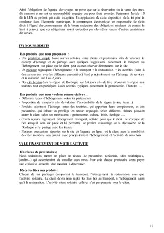 10
Ainsi l'obligation de l'agence de voyages ne porte que sur la réservation ou la vente des titres
de transport et ne voit sa responsabilité engagée que pour faute prouvée. Seulement l'article 15
de la LEN ne prévoit pas cette exception. En application de cette disposition de la loi pour la
confiance dans l'économie numérique, le commerçant électronique est responsable de plein
droit à l'égard du consommateur de la bonne exécution des obligations résultant du contrat le
liant à celui-ci, que ces obligations soient exécutées par elle-même ou par d'autres prestataires
de service.
IV) NOS PRODUITS
Les produits que nous proposons :
- Une prestation simple basée sur les activités entre clients et prestataires afin de valoriser le
concept d’échange et de partage, avec quelques suggestions concernant le transport ou
l’hébergement sur place que le client peut ou non réserver directement sur le site
- Un package regroupant l’hébergement + le transport + la restauration + les activités (suite à
des partenariats avec les différents prestataires) basé principalement sur l’échange de services
et la solidarité sur 1 ou 2 jours
- Des city breaks dans la région de Dordogne sur 3/4 jours afin de faire découvrir la région aux
touristes tout en participant à des activités typiques concernant la gastronomie, l’histoire …
Les produits que nous voulons commercialiser :
- Différents types d’hébergement selon les partenariats
- Proposition de transports afin de valoriser l’accessibilité de la région (avion, train…)
- Produits valorisant l’échange entre des touristes, qui apportent leurs compétences, et des
prestataires qui offrent un privilège en retour, regroupés selon différents thèmes pouvant
attirer le client selon ses motivations : gastronomie, culture, loisir, écologie …
- Courts séjours regroupant hébergement, transport, activité pour que le client ne s’occupe de
rien lorsqu’il sera sur place et lui permettre de profiter d’avantage de la découverte de la
Dordogne et le partage avec les locaux
- Plusieurs prestations séparées sur le site de l’agence en ligne, où le client aura la possibilité
de créer lui-même son produit avec principalement l’hébergement et l’activité de son choix
V) LE FINANCEMENT DE NOTRE ACTIVITE
Un réseau de prestataires:
Nous souhaitons mettre un place un réseau de prestataires (châteaux, sites touristiques,
jardins...) qui accepteraient de travailler avec nous. Pour cela chaque prestataire devra payer
une cotisation annuelle d'un montant à déterminer.
Recettes liées aux produits:
Chacun de nos packages comportent le transport, l'hébergement la restauration ainsi que
l'activité solidaire. Le client devra nous régler les frais liés au transport, à l'hébergement ainsi
qu'à la restauration. L'activité étant solidaire celle-ci n'est pas payante pour le client.
 