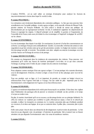 11
Analyse du marché PESTEL
L’analyse PESTEL est un outil utilisé en stratégie d’entreprise pour analyser les facteurs du
macroenvironnement externe dans lequel la société évolue.
P comme POLITIQUE :
Les entreprises sont étroitement dépendantes des contraintes politiques. Le lien que nous pouvons faire
actuellement avec l’actualité politique et notre agence en ligne, est la nouvelle réforme de Manuel Valls,
premier ministre de François Hollande. En effet celui-ci a décidé de mener une politique de
décentralisation par un regroupement territorial. En fait, il souhaiterait supprimer les départements de
France et regrouper les régions. L’objectif principal est de simplifier la gestion et l’organisation de
l’ensemble de la France,mais aussi, de réduire la crise économique etl’impératif écologique lié auGIEC
sur les climats.
E comme ECONOMIQUE :
La crise économique dure depuis 6 ans déjà. En conséquence,le pouvoir d’achat des consommateurs est
en berne.Lesménages français sont continuellement touchés. Lesnouvelles réformesdesannéesà venir
engendrent un gel des retraites ainsi qu’un gel des prestations sociales. Le budget des touristes va donc
être davantage surveillé et restreint. Nos produits sont alors adaptés au contexte économique avec des
activités basées sur l'échange de services et de partage.
S comme SOCIO CULTUREL :
On constate un changement dans les tendances de consommation des visiteurs. Nous pouvons voir
notamment qu’il existe une hausse du tourisme participatif c'est-à-dire, en ce qui nous concerne
l’échange, le partage sont à l’ordre du jour compte tenu du contexte économique.
T comme TECHNOLOGIE :
Nous adoptons comme stratégie d’être une agence en ligne. C’est une pratique très courante désormais,
avec le développement d’internet, d’exister en ligne et non d’avoir un lieu physique pour recevoir les
visiteurs.
Tous nos produits sont en ligne et il est important de prendre un compte un budget réservé au
référencement. Pour l’agence Entr’aide et Voyage, l’un des outils les plus important pour le bon
fonctionnement et développement de l’agence est un bon référencement.
E comme ECOLOGIE :
L’agence est totalement dépendante de la météo pour beaucoup de ses produits. Il faut donc être vigilant
dans l’élaboration des packages afin de pouvoir se retourner et rebondir sur des activités si le temps
n’est pas au rendez-vous.
De plus, le touriste étant donné qu'il est en vacance,est davantage laxiste sur ses principes habituels. En
effet, les visiteurs ne voudront pas s'embêter vu qu'ils effectuent un séjour, à faire le tri sélectif par
exemple, à utiliser les transports en communs etc. Le touriste consomme plus que d'ordinaire pendant
ses vacances,il est dans une logique de ne pas se contrarier donc il pollue plus, consomme plus et jette
plus.
Enfin notre projet s'inscrit dans une démarche de développement et préservation du patrimoine. Le but
étant de ne pas dégrader voire de participer à l'entretien du patrimoine bâti et naturel tout en faisant
attention à ne pas dégrader l'environnement suite à la venue de nombreux touristes.
L comme LEGAL :
 