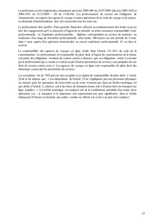 12
La profession est très réglementée,notamment par la loi 2009-888 du 22/07/2009 (décrets 2009-1650 et
2009-1652 du 23/12/2009 - JO du 17.06.94). Les professionnels du secteur ont l'obligation de
s'immatriculer au registre des agents de voyage et autres opérateurs de la vente de voyage et de séjours.
La demande d'immatriculation doit être renouvelée tous les trois ans.
Le professionnel doit justifier d'une garantie financière affectée au remboursement des fonds reçus au
titre des engagements qu'il a contractés à l'égard de sa clientèle ou d'une assurance responsabilité civile
professionnelle, ou d'aptitudes professionnelles : diplôme correspondant au secteur du tourisme, ou
réalisation d'un stage de formation professionnelle (d'au moins 300 heures sur une période de 4 mois
dont 1 mois auprès d'un opérateur immatriculé) ou encore expérience professionnelle d'1 an dans le
secteur.
La responsabilité des agences de voyages en ligne réside dans l'article 121-20-3 du code de la
consommation. Le professionnel est responsable de plein droit à l'égard du consommateur de la bonne
exécution des obligations résultant du contrat conclu à distance, que ces obligations soient à exécuter
par le professionnel qui a conclu ce contrat ou par d'autres prestataires de services,sans préjudice de son
droit de recours contre ceux-ci. Les agences de voyages en ligne sont responsables de plein droit des
dommages causés par les prestataires de services.
Les exceptions : loi de 1992 prévoit une exception à ce régime de responsabilité de plein droit. L’article
24 de la loi dispose que : « Les dispositions de l'article 23 ne s'appliquent pas aux personnes physiques
ou morales pour les opérations de réservation ou de vente n'entrant pas dans un forfait touristique, tel
que défini à l'article 2, relatives soit à des titres de transport aérien, soit à d'autres titres de transport sur
ligne régulière. ». Un forfait touristique est composé soit de la combinaison préalable d'au moins deux
opérations (ex : le transport et le logement) soit représentant une part significative dans le forfait
(dépassant 24 heures ou incluant une nuitée, vendue ou offerte à la vente à un prix tout compris.)
 
