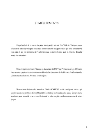 1
REMERCIEMENTS
En préambule à ce mémoire pour notre projet tuteuré Entr’Aide & Voyages, nous
souhaitons adresser nos plus sincères remerciements aux personnes qui nous ont apporté
leur aide et qui ont contribué à l’élaboration de ce rapport ainsi qu’à la réussite de cette
année universitaire.
Nous remercions toutel’équipe pédagogique de l’IUT de Périgueuxet les différents
intervenants, professionnelset responsables de la formationde la Licence Professionnelle
Commercialisationdes ProduitsTouristiques.
Nous tenons à remercier Monsieur Fabrice CASSOU, notre enseignant tuteur, qui
s’est toujours montré très disponible et à l’écoute tout au long de cette année universitaire,
ainsi que pour son aide et ses conseils lors de la mise en place et la constructionde notre
projet.
 