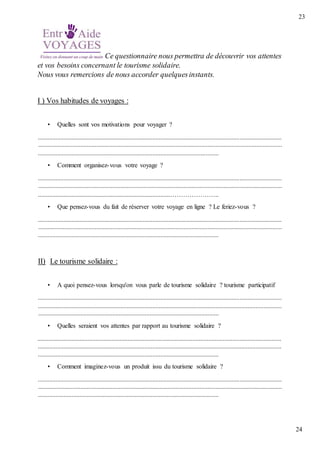 24
23
Ce questionnaire nous permettra de découvrir vos attentes
et vos besoins concernant le tourisme solidaire.
Nous vous remercions de nous accorder quelquesinstants.
I ) Vos habitudes de voyages :
• Quelles sont vos motivations pour voyager ?
.......................................................................................................................................................
.......................................................................................................................................................
................................................................................................................
• Comment organisez-vous votre voyage ?
.......................................................................................................................................................
.......................................................................................................................................................
..................................................................................…………………..
• Que pensez-vous du fait de réserver votre voyage en ligne ? Le feriez-vous ?
.......................................................................................................................................................
.......................................................................................................................................................
................................................................................................................
II) Le tourisme solidaire :
• A quoi pensez-vous lorsqu'on vous parle de tourisme solidaire ? tourisme participatif
.......................................................................................................................................................
.......................................................................................................................................................
................................................................................................................
• Quelles seraient vos attentes par rapport au tourisme solidaire ?
.......................................................................................................................................................
.......................................................................................................................................................
................................................................................................................
• Comment imaginez-vous un produit issu du tourisme solidaire ?
.......................................................................................................................................................
.......................................................................................................................................................
................................................................................................................
 