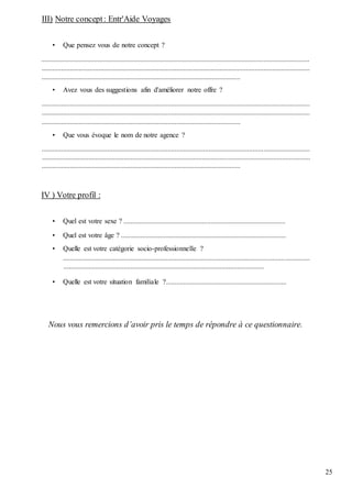 25
III) Notre concept: Entr'Aide Voyages
• Que pensez vous de notre concept ?
.......................................................................................................................................................
.......................................................................................................................................................
................................................................................................................
• Avez vous des suggestions afin d'améliorer notre offre ?
.......................................................................................................................................................
.......................................................................................................................................................
................................................................................................................
• Que vous évoque le nom de notre agence ?
.......................................................................................................................................................
.......................................................................................................................................................
................................................................................................................
IV ) Votre profil :
• Quel est votre sexe ? ...........................................................................................
• Quel est votre âge ? .............................................................................................
• Quelle est votre catégorie socio-professionnelle ?
...........................................................................................................................................
.................................................................................................................
• Quelle est votre situation familiale ?....................................................................
Nous vous remercions d’avoir pris le temps de répondre à ce questionnaire.
 