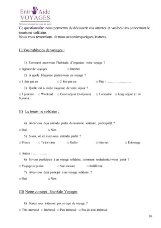 26
Ce questionnaire nous permettra de découvrir vos attentes et vos besoins concernant le
tourisme solidaire.
Nous vous remercions de nous accorderquelques instants.
I ) Vos habitudes de voyages :
1) Comment avez-vous l’habitude d’organiser votre voyage ?
□ Agence de voyages □ Internet
2) A quelle fréquence partez-vous en voyage ?
□ 1 fois par an □ 2 fois par an □ Plus : …………………..
3) Quelle est la durée moyenne de votre séjour ?
□ 1 journée □ Weekend □ Court séjour (3-4 jours) □ 1 semaine □ Long séjour (+ de
8 jours)
II) Le tourisme solidaire :
4) Avez-vous déjà entendu parler du tourisme solidaire, participatif ?
□ Oui □ Non
5) Si oui, où en avez-vous entendu parler ?
□ Presse □ Télévision □ Radio □ Internet □ Entourage
□ Autres : ………….
6) Si vous participiez à un voyage solidaire, comment souhaiteriez-vous partir ?
□ Voyage organisé □ Sur-mesure □ Indifférent
7) Avez-vous déjà participé à un voyage solidaire ?
□ Oui □ Non
III) Notre concept: EntrAide Voyages
8) Seriez-vous intéressé par ce type de voyage ?
□ Très intéressé □ Intéressé □ Peu intéressé □ Pas du tout intéressé
 