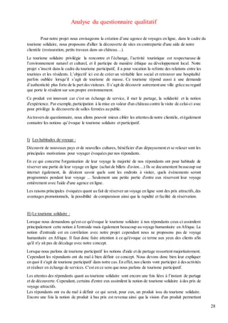 28
Analyse du questionnaire qualitatif
Pour notre projet nous envisageons la création d’une agence de voyages en ligne, dans le cadre du
tourisme solidaire, nous proposons d'allier la découverte de sites en contrepartie d'une aide de notre
clientèle (restauration, petits travaux dans un château…).
Le tourisme solidaire privilégie la rencontre et l’échange, l’activité touristique est respectueuse de
l’environnement naturel et culturel, et il participe de manière éthique au développement local. Notre
projet s’inscrit dans le cadre du tourisme participatif, il a pour vocation la refonte des relations entre les
touristes et les résidents. L’objectif ici est de créer un véritable lien social et retrouver une hospitalité
parfois oubliée lorsqu’il s’agit de tourisme de masse. Ce tourisme répond aussi à une demande
d’authenticité plus forte de la part desvisiteurs. Il s’agit de découvrir autrementune ville grâce au regard
que porte le résident sur son propre environnement.
Ce produit est innovant car c'est un échange de service, il met le partage, la solidarité et la notion
d'expérience. Par exemple,participation à la mise en valeur d'un château contre la visite de celui-ci avec
pour privilège la découverte de salles fermées au public.
Au traversde questionnaire, nous allons pouvoir mieux cibler les attentesde notre clientèle, etégalement
connaitre les notions qu’évoque le tourisme solidaire et participatif.
I) Les habitudes de voyage :
Découvrir de nouveaux pays et de nouvelles cultures, bénéficier d'un dépaysement et se relaxer sont les
principales motivations pour voyager évoquées par nos répondants.
En ce qui concerne l'organisation de leur voyage la majorité de nos répondants ont pour habitude de
réserver une partie de leur voyage en ligne (achat de billets d'avion....) Ils se documentent beaucoup sur
internet également, ils désirent savoir quels sont les endroits à visiter, quels événements seront
programmés pendant leur voyage ... Seulement une petite partie d'entre eux réservent leur voyage
entièrement avec l'aide d'une agence en ligne.
Les raisons principales évoquées quant au fait de réserver un voyage en ligne sont des prix attractifs,des
avantages promotionnels, la possibilité de comparaison ainsi que la rapidité et facilité de réservation.
II) Le tourisme solidaire :
Lorsque nous demandons qu'est-ce qu'évoque le tourisme solidaire à nos répondants ceux-ci assimilent
principalement cette notion à l'entraide mais également beaucoup au voyage humanitaire en Afrique. La
notion d'entraide est en corrélation avec notre projet cependant nous ne proposons pas de voyage
humanitaire en Afrique. Il faut donc faire attention à ce qu'évoque ce terme aux yeux des clients afin
qu'il n'y ait pas de décalage avec notre concept.
Lorsque nous parlons de tourisme participatif les notions d'aide et de partage ressortent majoritairement.
Cependant les répondants ont du mal à bien définir ce concept. Nous devons donc bien leur expliquer
en quoi il s'agit de tourisme participatif dans notre cas.En effet,nos clients vont participer à desactivités
et réaliser en échange de services. C'est en ce sens que nous parlons de tourisme participatif.
Les attentes des répondants quant au tourisme solidaire sont encore une fois liées à l’instant de partage
et de découverte. Cependant, certains d'entre eux assimilent la notion de tourisme solidaire à des prix de
voyage attractifs.
Les répondants ont eu du mal à définir ce qui serait, pour eux, un produit issu du tourisme solidaire.
Encore une fois la notion de produit à bas prix est revenue ainsi que la vision d'un produit permettant
 