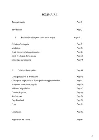 2
SOMMAIRE
Remerciements Page 1
Introduction Page 2
I. Etudes réalisées pour créer notre projet Page 6
Création d’entreprise Page 7
Marketing Page 14
Etude de marché et questionnaires Page 24
Droit et Ethique du Tourisme Page 36
Sociologie du tourisme Page 40
II. Création d’entreprise Page 44
Listes partenaires et prestataires Page 45
Conception de produits et fiches produits supplémentaires Page 52
Plaquettes Français et Anglais Page 59
Vidéo de Négociation Page 63
Dossier de presse Page 64
Site Internet Page 74
Page Facebook Page 78
Flyer Page 81
Conclusion Page 82
Répartition des tâches Page 84
 