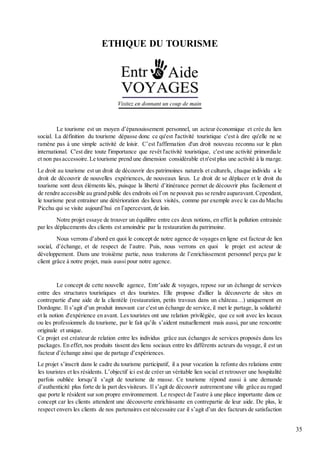 35
ETHIQUE DU TOURISME
Le tourisme est un moyen d’épanouissement personnel, un acteur économique et crée du lien
social. La définition du tourisme dépasse donc ce qu'est l'activité touristique c'est à dire qu'elle ne se
ramène pas à une simple activité de loisir. C’est l'affirmation d'un droit nouveau reconnu sur le plan
international. C'est dire toute l'importance que revêt l'activité touristique, c'est une activité primordiale
et non pasaccessoire.Le tourisme prend une dimension considérable etn'est plus une activité à la marge.
Le droit au tourisme est un droit de découvrir des patrimoines naturels et culturels, chaque individu a le
droit de découvrir de nouvelles expériences, de nouveaux lieux. Le droit de se déplacer et le droit du
tourisme sont deux éléments liés, puisque la liberté d’itinérance permet de découvrir plus facilement et
de rendre accessible au grand public des endroits où l’on ne pouvait pas se rendre auparavant.Cependant,
le tourisme peut entrainer une détérioration des lieux visités, comme par exemple avec le cas du Machu
Picchu qui se visite aujourd’hui en l’apercevant, de loin.
Notre projet essaye de trouver un équilibre entre ces deux notions, en effet la pollution entrainée
par les déplacements des clients est amoindrie par la restauration du patrimoine.
Nous verrons d’abord en quoi le concept de notre agence de voyages en ligne est facteur de lien
social, d’échange, et de respect de l’autre. Puis, nous verrons en quoi le projet est acteur de
développement. Dans une troisième partie, nous traiterons de l’enrichissement personnel perçu par le
client grâce à notre projet, mais aussi pour notre agence.
Le concept de cette nouvelle agence, Entr’aide & voyages, repose sur un échange de services
entre des structures touristiques et des touristes. Elle propose d'allier la découverte de sites en
contrepartie d'une aide de la clientèle (restauration, petits travaux dans un château…) uniquement en
Dordogne. Il s’agit d’un produit innovant car c'est un échange de service, il met le partage, la solidarité
et la notion d'expérience en avant. Les touristes ont une relation privilégiée, que ce soit avec les locaux
ou les professionnels du tourisme, par le fait qu’ils s’aident mutuellement mais aussi, par une rencontre
originale et unique.
Ce projet est créateur de relation entre les individus grâce aux échanges de services proposés dans les
packages. En effet,nos produits tissent des liens sociaux entre les différents acteurs du voyage, il est un
facteur d’échange ainsi que de partage d’expériences.
Le projet s’inscrit dans le cadre du tourisme participatif, il a pour vocation la refonte des relations entre
les touristes et les résidents. L’objectif ici est de créer un véritable lien social et retrouver une hospitalité
parfois oubliée lorsqu’il s’agit de tourisme de masse. Ce tourisme répond aussi à une demande
d’authenticité plus forte de la part desvisiteurs. Il s’agit de découvrir autrementune ville grâce au regard
que porte le résident sur son propre environnement. Le respect de l’autre à une place importante dans ce
concept car les clients attendent une découverte enrichissante en contrepartie de leur aide. De plus, le
respect envers les clients de nos partenaires est nécessaire car il s’agit d’un des facteurs de satisfaction
 