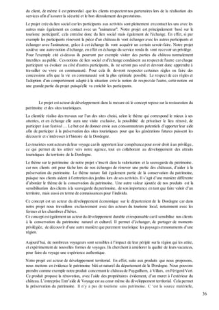 36
du client, de même il est primordial que les clients respectent nos partenaires lors de la réalisation des
services afin d’assurer la sécurité et le bon déroulement des prestations.
Le projet crée du lien social car les participants aux activités sont pleinement en contact les uns avec les
autres mais également en contact avec un "animateur". Notre projet est principalement basé sur le
tourisme participatif, cela entraîne donc du lien social mais également de l'échange. En effet, si par
exemple les participants rénovent la pièce d'un château ils vont échanger avec les autres participants et
échanger avec l'animateur, grâce à cet échange ils vont acquérir un certain savoir-faire. Notre projet
soulève une autre notion d'échange, en effet en échange du service rendu ils vont recevoir un privilège.
Pour l'exemple cité ci-dessus ils pourront par exemple visiter des parties du château normalement
interdites au public. Ces notions de lien social et d'échange conduisent au respect de l'autre car chaque
participant va évoluer au côté d'autres participants, ils ne seront pas seul et devront donc apprendre à
travailler ou vivre en communauté. Pour cela ils devront respecter certaines règles ou faire des
concessions afin que la vie en communauté soit la plus optimale possible. Le respect de ces règles et
l'adoption d'un comportement adapté à la situation crée la notion de respect de l'autre, cette notion est
une grande partie du projet puisqu'elle va enrichir les participants.
Le projet est acteur de développement dans la mesure où le concept repose sur la restauration du
patrimoine et des sites touristiques.
La clientèle réalise des travaux sur l’un des sites choisi, selon le thème qui correspond le mieux à ses
attentes, et en échange elle aura une visite exclusive, la possibilité de privatiser le lieu rénové, de
participer à un festival … Le but est de donner envie aux consommateurs potentiels d’apporter leur aide
afin de participer à la préservation des sites touristiques pour que les générations futures puissent les
découvrir et s’intéresser à l’histoire de la Dordogne.
Lestouristes sont acteursde leur voyage carils apportent leur compétence pour avoir droit à un privilège,
ce qui permet de les attirer vers notre agence, tout en collaborant au développement des attraits
touristiques du territoire de la Dordogne.
Le thème sur le patrimoine de notre projet s’inscrit dans la valorisation et la sauvegarde du patrimoine,
car nos clients ont pour tâche lors de nos échanges de rénover une partie des châteaux, d’aider à la
préservation du patrimoine. Le thème nature fait également partie de la conservation du patrimoine,
puisque nos clients aident à l’entretien des jardins lors de ses activités. Il s’agit d’une manière différente
d’aborder le thème de la conservation du patrimoine. Une autre valeur ajoutée de nos produits est la
sensibilisation des clients à la sauvegarde du patrimoine, de son importance en tant que faire valoir d’un
territoire, mais aussi en terme de connaissances pour l’individu.
Ce concept est un acteur du développement économique sur le département de la Dordogne car dans
notre projet nous travaillons exclusivement avec des acteurs du tourisme local, notamment avec les
fermes et les chambres d’hôtes.
Ce concept estégalement un acteurdu développement durable etresponsable caril sensibilise nos clients
à la conservation du patrimoine naturel et culturel. Il permet d’échanger, de partager de moments
privilégiée, de découvrir d’une autre manière que purement touristique les paysagesetmonuments d’une
région.
Aujourd’hui, de nombreux voyageurs sont sensibles à l’impact de leur périple sur la région qui les attire,
et expérimentent de nouvelles formes de voyages. Ils cherchent à améliorer la qualité de leurs vacances,
pour faire du voyage une expérience authentique.
Notre projet est acteur de développement territorial. En effet, suite aux produits que nous proposons,
nous mettons en évidence le patrimoine bâti et naturel du département de la Dordogne. Nous pouvons
prendre comme exemple notre produit concernantle châteaude Puyguilhem, à Villars, en Périgord Vert.
Ce produit propose la rénovation, avec l’aide des propriétaires évidement, d’un muret à l’extérieur du
château. L’entreprise Entr’aide & Voyage est au cœur même du développement territorial. Cela permet
la préservation du patrimoine. Il n’y a pas de tourisme sans patrimoine. C ‘est la source matérielle,
 