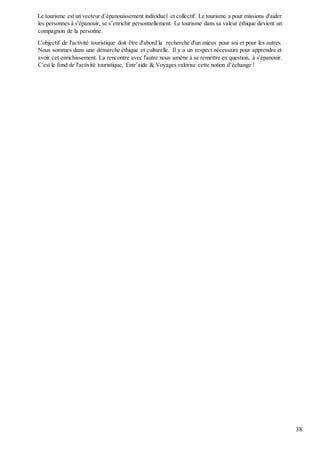 38
Le tourisme est un vecteur d’épanouissement individuel et collectif. Le tourisme a pour missions d'aider
les personnes à s'épanouir, se s’enrichir personnellement. Le tourisme dans sa valeur éthique devient un
compagnon de la personne.
L'objectif de l'activité touristique doit être d'abord la recherche d'un mieux pour soi et pour les autres.
Nous sommes dans une démarche éthique et culturelle. Il y a un respect nécessaire pour apprendre et
avoir cet enrichissement. La rencontre avec l'autre nous amène à se remettre en question, à s'épanouir.
C'est le fond de l'activité touristique, Entr’aide & Voyages valorise cette notion d’échange !
 