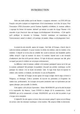 3
INTRODUCTION
Selon une étude réalisée par le site Internet « voyageons autrement » en 2010, 86% des
Français sont prêts à adopter un comportement d’éco-consommateur sur le lieu de séjour. Pour
l’association ATES (Association pour le Tourisme Equitable et Solidaire), le tourisme solidaire
« regroupe les formes de tourisme alternatif qui mettent au centre du voyage l’homme et la
rencontre et qui s’inscrivent dans une logique de développement des territoires. » Cela signifie
qu’il privilégie la rencontre et l’échange, l’activité touristique est respectueuse de
l’environnement naturel et culturel, et il participe de manière éthique au développement local.
Le projet de cette nouvelle agence de voyages, Entr’Aide & Voyages, s’inscrit dans le
cadre du tourisme participatif, il a pour vocation la refonte des relations entre les touristes et les
résidents. L’objectif ici est de créer un véritable lien social et retrouver une hospitalité parfois
oubliée lorsqu’il s’agit de tourisme de masse. Ce tourisme répond aussi à une demande
d’authenticité plus forte de la part des visiteurs. Il s’agit de découvrir autrement une ville grâce
au regard que porte le résident sur son propre environnement.
La différence entre le tourisme solidaire et le tourisme participatif repose sur le fait que
le tourisme participatif fait participer la population d'accueil aux activités touristiques ou fait
participer les visiteurs à la vie locale du territoire visité. Il s’agit d’une façon de repenser la
relation entre touristes et résidents, de réinventer le sens de l'hospitalité.
Entr’Aide & Voyages est une agence de voyage en ligne dont le siège se trouve à
Périgueux, en Dordogne. Celui-ci permettra de recevoir les partenaires et d’organiser les
rendez-vous professionnels, de s’occuper de la partie production mais ne représentera pas une
agence physique pour accueillir la clientèle.
Cette agence a été créé par 4 personnes : Alexia BEAUDOUIN qui est la chef de projet
et la responsable des finances, Laura CONGE la chargée de la communication, Carole
PERRIER qui est la commerciale et Laurie DALMAGNE qui est la chef de produit et qui
s’occupe de la conception.
L’originalité de cette agence se trouve dans son concept, puisqu’il repose sur un échange
de services entre des structures touristiques et des touristes. Elle propose d'allier la découverte
 