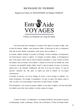 39
SOCIOLOGIE DU TOURISME
Rapportsur l’article LE MALENTENDU de Nadège CHABLOZ
Pour notre projet nous envisageons la création d’une agence de voyages en ligne, dans
le cadre du tourisme solidaire, nous proposons d'allier la découverte de sites en contrepartie
d'une aide de notre clientèle (restauration, petits travaux dans un château…)
Le tourisme solidaire privilégie la rencontre et l’échange, l’activité touristique est respectueuse
de l’environnement naturel et culturel, et il participe de manière éthique au développement
local. Notre projet s’inscrit dans le cadre du tourisme participatif, il a pour vocation la refonte
des relations entre les touristes et les résidents. L’objectif ici est de créer un véritable lien social
et retrouver une hospitalité parfois oubliée lorsqu’il s’agit de tourisme de masse. Ce tourisme
répond aussi à une demande d’authenticité plus forte de la part des visiteurs. Il s’agit de
découvrir autrement une ville grâce au regard que porte le résident sur son propre
environnement.
Ce produit est innovant car c'est un échange de service, il met le partage, la solidarité et la
notion d'expérience. Par exemple, la participation à la mise en valeur d'un château contre la
visite de celui-ci avec pour privilège la découverte de salles fermées au public.
Nous chercherons à voir en quoi le tourisme solidaire est une notion complexe, qu’il faut bien définir
à la clientèle pour éviter toute confusion sur notre concept de voyages.
L’auteur de l’article « Le Malentendu » est Nadège CHABLOZ, elle possède un doctorat
en anthropologie sociale et ethnologie. De plus, elle est chercheuse à l’Ecole des Hautes Etudes
 