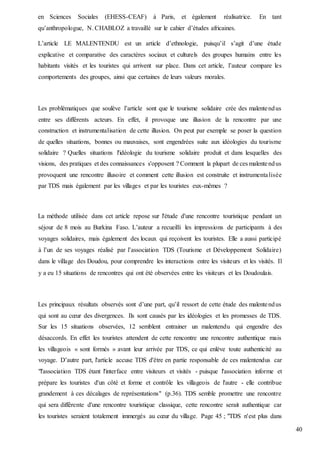40
en Sciences Sociales (EHESS-CEAF) à Paris, et également réalisatrice. En tant
qu’anthropologue, N. CHABLOZ a travaillé sur le cahier d’études africaines.
L’article LE MALENTENDU est un article d’ethnologie, puisqu’il s’agit d’une étude
explicative et comparative des caractères sociaux et culturels des groupes humains entre les
habitants visités et les touristes qui arrivent sur place. Dans cet article, l’auteur compare les
comportements des groupes, ainsi que certaines de leurs valeurs morales.
Les problématiques que soulève l’article sont que le tourisme solidaire crée des malentendus
entre ses différents acteurs. En effet, il provoque une illusion de la rencontre par une
construction et instrumentalisation de cette illusion. On peut par exemple se poser la question
de quelles situations, bonnes ou mauvaises, sont engendrées suite aux idéologies du tourisme
solidaire ? Quelles situations l'idéologie du tourisme solidaire produit et dans lesquelles des
visions, des pratiques et des connaissances s'opposent ? Comment la plupart de ces malentendus
provoquent une rencontre illusoire et comment cette illusion est construite et instrumentalisée
par TDS mais également par les villages et par les touristes eux-mêmes ?
La méthode utilisée dans cet article repose sur l'étude d'une rencontre touristique pendant un
séjour de 8 mois au Burkina Faso. L’auteur a recueilli les impressions de participants à des
voyages solidaires, mais également des locaux qui reçoivent les touristes. Elle a aussi participé
à l’un de ses voyages réalisé par l’association TDS (Tourisme et Développement Solidaire)
dans le village des Doudou, pour comprendre les interactions entre les visiteurs et les visités. Il
y a eu 15 situations de rencontres qui ont été observées entre les visiteurs et les Doudoulais.
Les principaux résultats observés sont d’une part, qu’il ressort de cette étude des malentendus
qui sont au cœur des divergences. Ils sont causés par les idéologies et les promesses de TDS.
Sur les 15 situations observées, 12 semblent entrainer un malentendu qui engendre des
désaccords. En effet les touristes attendent de cette rencontre une rencontre authentique mais
les villageois « sont formés » avant leur arrivée par TDS, ce qui enlève toute authenticité au
voyage. D’autre part, l'article accuse TDS d'être en partie responsable de ces malentendus car
"l'association TDS étant l'interface entre visiteurs et visités - puisque l'association informe et
prépare les touristes d'un côté et forme et contrôle les villageois de l'autre - elle contribue
grandement à ces décalages de représentations" (p.36). TDS semble promettre une rencontre
qui sera différente d'une rencontre touristique classique, cette rencontre serait authentique car
les touristes seraient totalement immergés au cœur du village. Page 45 ; "TDS n'est plus dans
 