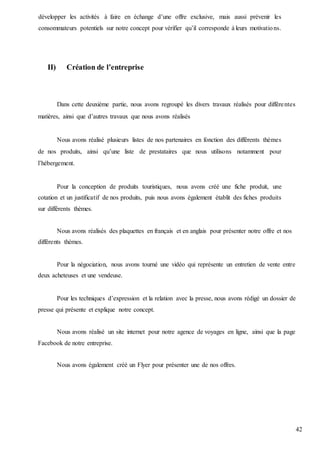 42
développer les activités à faire en échange d’une offre exclusive, mais aussi prévenir les
consommateurs potentiels sur notre concept pour vérifier qu’il corresponde à leurs motivations.
II) Création de l’entreprise
Dans cette deuxième partie, nous avons regroupé les divers travaux réalisés pour différentes
matières, ainsi que d’autres travaux que nous avons réalisés
Nous avons réalisé plusieurs listes de nos partenaires en fonction des différents thèmes
de nos produits, ainsi qu’une liste de prestataires que nous utilisons notamment pour
l’hébergement.
Pour la conception de produits touristiques, nous avons créé une fiche produit, une
cotation et un justificatif de nos produits, puis nous avons également établit des fiches produits
sur différents thèmes.
Nous avons réalisés des plaquettes en français et en anglais pour présenter notre offre et nos
différents thèmes.
Pour la négociation, nous avons tourné une vidéo qui représente un entretien de vente entre
deux acheteuses et une vendeuse.
Pour les techniques d’expression et la relation avec la presse, nous avons rédigé un dossier de
presse qui présente et explique notre concept.
Nous avons réalisé un site internet pour notre agence de voyages en ligne, ainsi que la page
Facebook de notre entreprise.
Nous avons également créé un Flyer pour présenter une de nos offres.
 