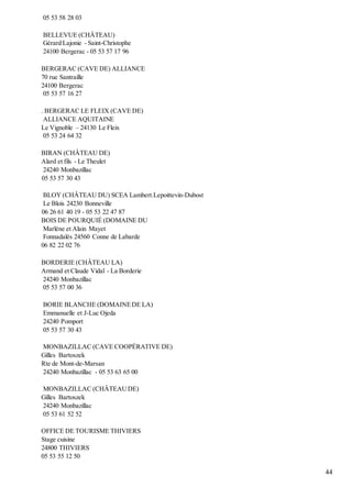 44
05 53 58 28 03
BELLEVUE (CHÂTEAU)
Gérard Lajonie - Saint-Christophe
24100 Bergerac - 05 53 57 17 96
BERGERAC (CAVE DE) ALLIANCE
70 rue Santraille
24100 Bergerac
05 53 57 16 27
. BERGERAC LE FLEIX (CAVE DE)
ALLIANCE AQUITAINE
Le Vignoble – 24130 Le Fleix
05 53 24 64 32
BIRAN (CHÂTEAU DE)
Alard et fils - Le Theulet
24240 Monbazillac
05 53 57 30 43
BLOY (CHÂTEAU DU) SCEA Lambert.Lepoittevin-Dubost
Le Blois 24230 Bonneville
06 26 61 40 19 - 05 53 22 47 87
BOIS DE POURQUIÉ (DOMAINE DU
Marlène et Alain Mayet
Fonnadalés 24560 Conne de Labarde
06 82 22 02 76
BORDERIE (CHÂTEAU LA)
Armand et Claude Vidal - La Borderie
24240 Monbazillac
05 53 57 00 36
BORIE BLANCHE (DOMAINEDE LA)
Emmanuelle et J-Luc Ojeda
24240 Pomport
05 53 57 30 43
MONBAZILLAC (CAVE COOPÉRATIVE DE)
Gilles Bartoszek
Rte de Mont-de-Marsan
24240 Monbazillac - 05 53 63 65 00
MONBAZILLAC (CHÂTEAUDE)
Gilles Bartoszek
24240 Monbazillac
05 53 61 52 52
OFFICE DE TOURISME THIVIERS
Stage cuisine
24800 THIVIERS
05 53 55 12 50
 