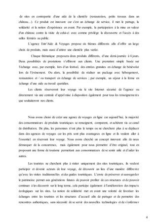4
de sites en contrepartie d'une aide de la clientèle (restauration, petits travaux dans un
château…). Ce produit est innovant car c'est un échange de service, il met le partage, la
solidarité et la notion d'expérience en avant. Par exemple, la participation à la mise en valeur
d'un château contre la visite de celui-ci avec comme privilège la découverte et l’accès à des
salles fermées au public.
L’agence Entr’Aide & Voyages propose six thèmes différents afin d’offrir un large
choix de produits, mais aussi d’attirer une clientèle plus variée.
Chaque thématique proposera deux produits différents, d’une demi-journée à 4 jours.
Deux possibilités de prestations s’offriront aux clients. Une prestation simple basée sur
l’échange avec, par exemple, lors d’un festival, des entrées gratuites en échange de bénévolat
lors de l’événement. Ou alors, la possibilité de réaliser un package avec hébergement,
restauration et / ou transport en échange de services ; par exemple, un séjour à la ferme en
échange d’une aide au travail quotidien.
Les clients réserveront leur voyage via le site Internet sécurisé de l’agence ou
directement via une centrale d’appel mise à disposition également pour tous les renseignements
que souhaiteront nos clients.
Nous avons choisi de créer une agence de voyages en ligne car aujourd’hui, la majorité
des consommateurs de produits touristiques se renseignent, comparent, et achètent via ce canal
de distribution. De plus, les personnes n’ont plus le temps ou ne cherchent plus à se déplacer
dans des agences de voyages car les prix sont plus avantageux en ligne et ils veulent aller à
l’essentiel en réservant leur voyage. Nous avons cherché un concept innovant afin de nous
démarquer de la concurrence, mais également pour nous permettre d’être original, tout en
proposant une forme de tourisme permettant aux consommateurs de se sentir utile et d’aider les
autres.
Les touristes ne cherchent plus à visiter uniquement des sites touristiques, ils veulent
participer et devenir acteurs de leur voyage, de découvrir un lieu d’une manière différente
qu’avec les visites traditionnelles et des guides touristiques. L’envie de préserver et sauvegarder
le patrimoine permet aux générations futures de pouvoir profiter de ces structures et de pouvoir
continuer à les découvrir sur le long terme, cela participe également à l’amélioration des impacts
écologiques sur les sites. La notion de solidarité met en avant une volonté de favoriser les
échanges entre les touristes et les structures d’accueil afin de partager et de permettre des
rencontres authentiques, sans nécessité de se servir des nouvelles technologies et de s’enfermer
 