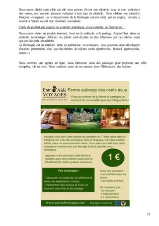 51
Nous avons choisi cette cible car elle nous permet d'avoir une clientèle large et ainsi optimiser
nos ventes, nos produits peuvent s'adapter à tout type de clientèle. Nous ciblons une clientèle
française et anglaise car le département de la Dordogne est très visité par les anglais, certains y
restent à l'année ou ont une résidence secondaire.
Choix du produit par rapport au contexte touristique et au contexte de l'entreprise :
Nous avons choisi un produit innovant, basé sur la solidarité et le partage. Aujourd'hui, dans un
contexte économique difficile, les clients sont de plus en plus intéressés par ces critères ainsi
que par des prix abordables.
La Dordogne est un territoire riche en patrimoine et en histoire, nous pouvons donc développer
plusieurs partenariats ainsi que des thèmes de séjours variés (patrimoine, festival, gastronomie,
nature...)
Nous sommes une agence en ligne, nous élaborons donc des packages pour proposer une offre
complète, clé en main. Nous vendons aussi du sur mesure dans l'élaboration des séjours.
 