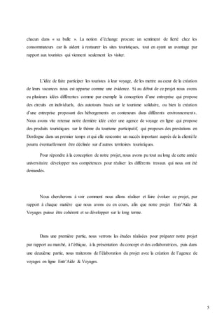 5
chacun dans « sa bulle ». La notion d’échange procure un sentiment de fierté chez les
consommateurs car ils aident à restaurer les sites touristiques, tout en ayant un avantage par
rapport aux touristes qui viennent seulement les visiter.
L’idée de faire participer les touristes à leur voyage, de les mettre au cœur de la création
de leurs vacances nous est apparue comme une évidence. Si au début de ce projet nous avons
eu plusieurs idées différentes comme par exemple la conception d’une entreprise qui propose
des circuits en individuels, des autotours basés sur le tourisme solidaire, ou bien la création
d’une entreprise proposant des hébergements en conteneurs dans différents environnements.
Nous avons vite retenue notre dernière idée créer une agence de voyage en ligne qui propose
des produits touristiques sur le thème du tourisme participatif, qui proposes des prestations en
Dordogne dans un premier temps et qui elle rencontre un succès important auprès de la clientèle
pourra éventuellement être déclinée sur d’autres territoires touristiques.
Pour répondre à la conception de notre projet, nous avons pu tout au long de cette année
universitaire développer nos compétences pour réaliser les différents travaux qui nous ont été
demandés.
Nous chercherons à voir comment nous allons réaliser et faire évoluer ce projet, par
rapport à chaque matière que nous avons eu en cours, afin que notre projet Entr’Aide &
Voyages puisse être cohérent et se développer sur le long terme.
Dans une première partie, nous verrons les études réalisées pour préparer notre projet
par rapport au marché, à l’éthique, à la présentation du concept et des collaboratrices, puis dans
une deuxième partie, nous traiterons de l’élaboration du projet avec la création de l’agence de
voyages en ligne Entr’Aide & Voyages.
 