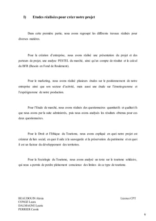 6
I) Etudes réalisées pour créer notre projet
Dans cette première partie, nous avons regroupé les différents travaux réalisés pour
diverses matières.
Pour la création d’entreprise, nous avons réalisé une présentation du projet et des
porteurs de projet, une analyse PESTEL du marché, ainsi qu’un compte de résultat et le calcul
du BFR (Besoin en Fond de Roulement).
Pour le marketing, nous avons réalisé plusieurs études sur le positionnement de notre
entreprise ainsi que son secteur d’activité, mais aussi une étude sur l’émotiogramme et
l’expérigramme de notre production.
Pour l’Etude de marché, nous avons réalisés des questionnaires quantitatifs et qualitatifs
que nous avons par la suite administrés, puis nous avons analysés les résultats obtenus pour ces
deux questionnaires.
Pour le Droit et l’Ethique du Tourisme, nous avons expliqué en quoi notre projet est
créateur de lien social, en quoi il aide à la sauvegarde et la préservation du patrimoine et en quoi
il est un facteur du développement des territoires.
Pour la Sociologie du Tourisme, nous avons analysé un texte sur le tourisme solidaire,
qui nous a permis de perdre pleinement conscience des limites de ce type de tourisme.
BEAUDOUIN Alexia Licence CPT
CONGE Laura
DALMAGNE Laurie
PERRIER Carole
 