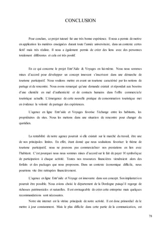 78
CONCLUSION
Pour conclure, ce projet tuteuré fut une très bonne expérience. Il nous a permis de mettre
en application les matières enseignées durant toute l’année universitaire, dans un contexte certes
fictif mais très réaliste. Il nous a également permis de créer des liens avec des personnes
totalement différentes et cela est très positif.
En ce qui concerne le projet Entr’Aide & Voyages en lui-même. Nous nous sommes
mises d’accord pour développer un concept innovant s’inscrivant dans une démarche de
tourisme participatif. Nous voulions mettre en avant un tourisme caractérisé par les notions de
partage et de rencontre. Nous avons remarqué qu’une demande existait et répondait aux besoins
d’une clientèle en mal d’authenticité et de contacts humains dans l’offre commerciale
touristique actuelle. L’émergence de cette nouvelle pratique de consommation touristique met
en évidence la volonté de partager des expériences.
L’agence en ligne Entr’aide et Voyages favorise l’échange entre les habitants, les
propriétaires de sites. Nous les mettons dans une situation de rencontre pour changer du
quotidien.
La rentabilité de notre agence pourrait si elle existait sur le marché du travail, être une
de nos principales limites. En effet, étant donné que nous souhaitons favoriser le thème de
tourisme participatif, nous ne pouvons pas commercialiser nos prestations en lien avec
l’habitant. C’est pourquoi nous nous sommes mises d’accord sur le fait de payer 1€ symbolique
de participation à chaque activité. Toutes nos ressources financières viendraient alors des
forfaits et des packages que nous proposons. Dans un contexte économique difficile, nous
pourrions vite être rattrapées financièrement.
L’agence en ligne Entr’aide et Voyage est innovante dans son concept. Son implantation
pourrait être possible. Nous avions choisi le département de la Dordogne puisqu’il regorge de
richesses patrimoniales et naturelles. Il est envisageable de créer cette entreprise mais quelques
recommandations sont nécessaires.
Notre site internet est la vitrine principale de notre activité. Il est donc primordial de le
mettre à jour constamment. Mais le plus difficile dans cette partie de la communication, est
 