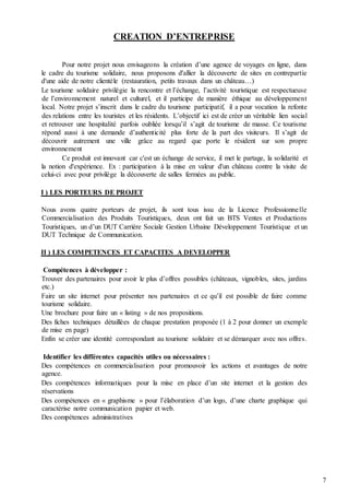 7
CREATION D’ENTREPRISE
Pour notre projet nous envisageons la création d’une agence de voyages en ligne, dans
le cadre du tourisme solidaire, nous proposons d'allier la découverte de sites en contrepartie
d'une aide de notre clientèle (restauration, petits travaux dans un château…)
Le tourisme solidaire privilégie la rencontre et l’échange, l’activité touristique est respectueuse
de l’environnement naturel et culturel, et il participe de manière éthique au développement
local. Notre projet s’inscrit dans le cadre du tourisme participatif, il a pour vocation la refonte
des relations entre les touristes et les résidents. L’objectif ici est de créer un véritable lien social
et retrouver une hospitalité parfois oubliée lorsqu’il s’agit de tourisme de masse. Ce tourisme
répond aussi à une demande d’authenticité plus forte de la part des visiteurs. Il s’agit de
découvrir autrement une ville grâce au regard que porte le résident sur son propre
environnement
Ce produit est innovant car c'est un échange de service, il met le partage, la solidarité et
la notion d'expérience. Ex : participation à la mise en valeur d'un château contre la visite de
celui-ci avec pour privilège la découverte de salles fermées au public.
I ) LES PORTEURS DE PROJET
Nous avons quatre porteurs de projet, ils sont tous issu de la Licence Professionnelle
Commercialisation des Produits Touristiques, deux ont fait un BTS Ventes et Productions
Touristiques, un d’un DUT Carrière Sociale Gestion Urbaine Développement Touristique et un
DUT Technique de Communication.
II ) LES COMPETENCES ET CAPACITES A DEVELOPPER
Compétences à développer :
Trouver des partenaires pour avoir le plus d’offres possibles (châteaux, vignobles, sites, jardins
etc.)
Faire un site internet pour présenter nos partenaires et ce qu’il est possible de faire comme
tourisme solidaire.
Une brochure pour faire un « listing » de nos propositions.
Des fiches techniques détaillées de chaque prestation proposée (1 à 2 pour donner un exemple
de mise en page)
Enfin se créer une identité correspondant au tourisme solidaire et se démarquer avec nos offres.
Identifier les différentes capacités utiles ou nécessaires :
Des compétences en commercialisation pour promouvoir les actions et avantages de notre
agence.
Des compétences informatiques pour la mise en place d’un site internet et la gestion des
réservations
Des compétences en « graphisme » pour l’élaboration d’un logo, d’une charte graphique qui
caractérise notre communication papier et web.
Des compétences administratives
 