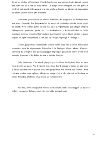79
d’avoir un très bon référencement. C’est la base lorsque nous parlons de sites internet, surtout
dans notre cas où le web est notre vitrine. Un budget assez conséquent doit être pensé et
privilégié juste pour le référencement et la prise en charge de notre site internet afin de permettre
aux clients de nous trouver plus facilement.
Etant donné que le concept est nouveau et innovant, les perspectives de développement
sont larges. En premier lieu, l’augmentation du nombre de prestataires associés à notre projet,
est faisable. Nous sommes parties sur une base de 25 à 30 prestataires dans chaque catégorie
(hébergements, patrimoine, jardins etc.). Le développement et la diversification de l’offre
touristique proposée ne peut qu’être bénéfique pour l’agence tout en faisant attention à garder
toujours cet esprit caractéristique d’Entr’Aide & Voyages, le partage et l’échange !
D’autres perspectives sont réalisables comme étendre notre offre et choisir de nouveaux
prestataires dans les départements limitrophes à la Dordogne (Haute Vienne, Charente,
Limousin). Le concept ne peut que se développer. Et pourquoi pas dans les années à venir avoir
un carnet d’adresses et des forfaits sur tout le territoire Français.
Enfin, l’ouverture d’un accueil physique pour les clients est la phase finale de notre
projet à mettre en œuvre. Pour le moment nous étions dans la stratégie d’agence en ligne mais
la finalité et le but sont de pouvoir avoir notre propre local pour recevoir nos visiteurs. Pour
cela nous pensions nous implanter à Périgueux puisque c’est la ville principale en Dordogne en
termes de nombre d’habitants et de réseaux de communication.
Pour finir, notre concept étant nouveau sur le marché, tend à se développer s’il devait se
réaliser. La question du financement est à retravailler principalement.
 