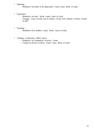 81
• Marketing :
- Réalisation des études et des diaporamas: Carole, Laura, Alexia et Laurie
• Négociation :
- Réalisation du script : Alexia, Laurie, Laura et Carole
- Tournage : Laura et Laurie sont les clientes, Carole est la vendeuse et Alexia a tourné
la vidéo
• Sociologie :
- Réalisation de la synthèse: Laurie, Alexia, Laura et Carole
• Technique d’expression, relation presse :
- Réalisation du Communiqué de presse : Laurie
- Création du dossier de presse : Laurie, Laura, Alexia et Carole
 
