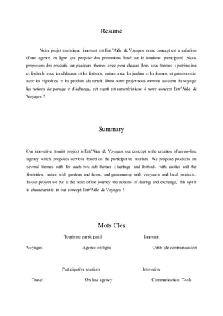 Résumé
Notre projet touristique innovant est Entr’Aide & Voyages, notre concept est la création
d’une agence en ligne qui propose des prestations basé sur le tourisme participatif. Nous
proposons des produits sur plusieurs thèmes avec pour chacun deux sous-thèmes : patrimoine
et festivals avec les châteaux et les festivals, nature avec les jardins et les fermes, et gastronomie
avec les vignobles et les produits du terroir. Dans notre projet nous mettons au cœur du voyage
les notions de partage et d’échange, cet esprit est caractéristique à notre concept Entr’Aide &
Voyages !
Summary
Our innovative tourist project is Entr'Aide & Voyages, our concept is the creation of an on-line
agency which proposes services based on the participative tourism. We propose products on
several themes with for each two sub-themes : heritage and festivals with castles and the
festivities, nature with gardens and farms, and gastronomy with vineyards and local products.
In our project we put at the heart of the journey the notions of sharing and exchange, this spirit
is characteristic in our concept Entr'Aide & Voyages !
Mots Clés
Tourisme participatif Innovant
Voyages Agence en ligne Outils de communication
Participative tourism Innovative
Travel On-line agency Communication Tools
 