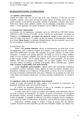 8
Des compétences, des bases dans l’élaboration de packagings pour permettre aux visiteurs
d’avoir un forfait complet.
III) REGLEMENTATION ET FORMATIONS
Les aptitudes professionnelles
L’agent de voyages doit avoir un sens aigu de la vente. Polyvalent, il doit tout à la fois
conseiller, organiser, suivre, gérer avec une très grande rigueur. Il doit faire preuve d’une très
grande curiosité, se tenir informé des produits, connaître la géographie touristique, faire preuve
d’innovation (fichier clients, publicité, relations avec les entreprises, propositions de voyages à
thème…). Il doit également être capable de négocier avec les différents prestataires.
L'environnement règlementaire
La profession est très réglementée, notamment par la loi 2009-888 du 22/07/2009 (décrets
20091650 et 2009-1652 du 23/12/2009 - JO du 17.06.94). Les professionnels du secteur ont
l'obligation de s'immatriculer au registre des agents de voyage et autres opérateurs de la
vente de voyage et de séjours. Ce registre est géré par l'agence de développement touristique
de la France (Atout France). La demande d'immatriculation doit être renouvelée tous les trois
ans. Les conditions d’immatriculation sont très strictes.
Le professionnel doit :
- justifier d'une garantie financière affectée au remboursement des fonds reçus au titre
des engagements qu'il a contractés à l'égard de sa clientèle. Cette garantie peut être souscrite
auprès d'un établissement de crédit, d'un organisme de garantie collective ou d'une société
d'assurance. Le montant de la garantie financière est calculé sur la base du volume d'affaires
réalisé au cours de l'année comptable ayant pris fin au plus tard le 31 décembre de l'année
écoulée (voyage à forfait : 10% du volume d'affaires TTC, autres prestations : 3% du volume
d'affaires TTC, titres de transport (hors forfaits) : 0% du volume d'affaires TTC). A défaut
d'exercice antérieur de référence, le montant de la garantie s'élève à 100 000 euros. - justifier
d'une assurance responsabilité civile professionnelle,
- justifier d'aptitudes professionnelles : diplôme (BTS vente et production touristiques
ou animation et gestion touristiques locales, diplôme du secteur du tourisme enregistré par la
Commission Nationale de la Certification Professionnelle au niveau III ou II), ou réalisation
d'un stage de formation professionnelle (d'au moins 300 heures sur une période de 4 mois dont
1 mois auprès d'un opérateur immatriculé) ou encore expérience professionnelle d'1 an dans le
secteur.
Les principaux points de la règlementation professionnelle
L'agent de voyage doit respecter les règles relatives à la conclusion et à l'exécution des
prestations touristiques fixées par le Code du Tourisme :
- le contenu des prestations proposées, le prix et les modalités de paiements et
d'annulation doivent être remis au client par écrit au préalable,
- le contrat conclu entre le vendeur et l'acheteur doit comporter toutes indications relatives
aux noms et adresses de l'organisateur, du vendeur, du garant et de l'assureur, à la description
des prestations fournies, aux droits et obligations réciproques des parties en matière notamment
de prix, de calendrier, de modalités de paiement et de révision éventuelle des prix, d'annulation
ou de cession du contrat et à l'information de l'acheteur avant le début du voyage ou du séjour,
- l'information préalable engage le vendeur. Lorsque le respect d'un des éléments
essentiels du contrat est rendu impossible par suite d'un événement extérieur qui s'impose au v
 