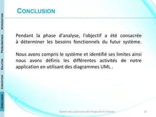 18Gestion des soutenances des Projets de Fin d'études
Pendant la phase d'analyse, l'objectif a été consacrée
à déterminer les besoins fonctionnels du futur système.
Nous avons compris le système et identifié ses limites ainsi
nous avons définis les différentes activités de notre
application en utilisant des diagrammes UML .
CONCLUSION
CONCLUSIONCONCEPTIONSOLUTIONPROBLÉMATIQUEINTRODUCTION
 