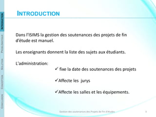 3Gestion des soutenances des Projets de Fin d'études
Dans l’ISIMS la gestion des soutenances des projets de fin
d’étude est manuel.
Les enseignants donnent la liste des sujets aux étudiants.
L'administration:
 fixe la date des soutenances des projets
Affecte les jurys
Affecte les salles et les équipements.
CONCLUSIONCONCEPTIONSOLUTIONPROBLÉMATIQUEINTRODUCTION
INTRODUCTION
 