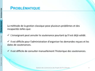 4Gestion des soutenances des Projets de Fin d'études
La méthode de la gestion classique pose plusieurs problèmes et des
incapacités telles que:
 L'enseignant peut annuler le soutenance pourtant qu’il est déjà validé.
 Il est difficile pour l’administration d'organiser les demandes reçues et les
dates de soutenances.
 Il est difficile de consulter manuellement l'historique des soutenances.
CONCLUSIONCONCEPTIONSOLUTIONPROBLÉMATIQUEINTRODUCTION
PROBLÉMATIQUE
 