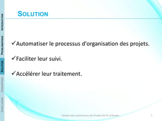 7Gestion des soutenances des Projets de Fin d'études
Automatiser le processus d'organisation des projets.
Faciliter leur suivi.
Accélérer leur traitement.
CONCLUSIONCONCEPTIONSOLUTIONPROBLÉMATIQUEINTRODUCTION
SOLUTION
 
