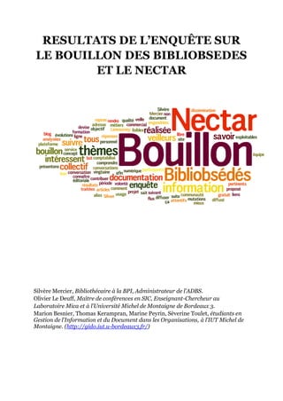 RESULTATS DE L’ENQUÊTE SUR
LE BOUILLON DES BIBLIOBSEDES
        ET LE NECTAR




Silvère Mercier, Bibliothécaire à la BPI, Administrateur de l’ADBS.
Olivier Le Deuff, Maître de conférences en SIC, Enseignant-Chercheur au
Laboratoire Mica et à l’Université Michel de Montaigne de Bordeaux 3.
Marion Besnier, Thomas Kerampran, Marine Peyrin, Sèverine Toulet, étudiants en
Gestion de l’Information et du Document dans les Organisations, à l’IUT Michel de
Montaigne. (http://gido.iut.u-bordeaux3.fr/)
 