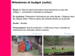 Étape 3: Mise en place d'animation socio-éducatives au sein des
villages + consultations médicales et juridiques
En pratique: Préparation d’animations par notre équipe + Déplacer dans
les villages cibles + Mise en place des activités phares sur la journée
Durée : illimitée.
Financement: fond de roulement = 5 000 euros /mois ( entretien et
maintenance du véhicules, pièces incluses)
Milestones et budget (suite)
Mylène DumasMylène Dumas
 