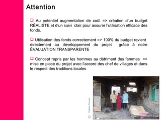 Attention
 Au potentiel augmentation de coût => création d’un budget
RÉALISTE et d’un suivi clair pour assurer l’utilisation efficace des
fonds.
 Utilisation des fonds correctement => 100% du budget revient
directement au développement du projet grâce á notre
ÉVALUATION TRANSPARENTE
 Concept repris par les hommes au détriment des femmes =>
mise en place du projet avec l’accord des chef de villages et dans
le respect des traditions locales
MylèneDumas
 