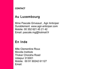 CONTACT
Au Luxembourg
Mme Pascale Griveaud , Agir Anticiper
Durablement www.agir-anticiper.com
Mobile: 00 352 621 45 21 42
Email: pascale.mg@hotmail.fr
En Inde
Mlle Clementine Roux
Movida Institute
Thokar Choraha Road
Udaipur 313001
Mobile: 00 91 90242 61127
Email:
 
