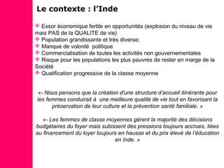  Essor économique fertile en opportunités (explosion du niveau de vie
mais PAS de la QUALITE de vie)
 Population grandissante et très diverse;
 Manque de volonté politique
 Commercialisation de toutes les activités non gouvernementales
 Risque pour les populations les plus pauvres de rester en marge de la
Société
 Qualification progressive de la classe moyenne
«- Nous pensons que la création d'une structure d’accueil itinérante pour
les femmes conduirait à une meilleure qualité de vie tout en favorisant la
préservation de leur culture et la prévention santé familiale. »
«- Les femmes de classe moyennes gèrent la majorité des décisions
budgétaires du foyer mais subissent des pressions toujours accrues, liées
au financement du loyer toujours en hausse et du prix élevé de l’éducation
en Inde. »
Le contexte : l’Inde
 