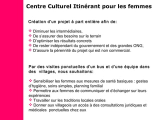 Centre Culturel Itinérant pour les femmes
Création d’un projet à part entière afin de:
 Diminuer les intermédiaires,
 De s’assurer des besoins sur le terrain
 D’optimiser les résultats concrets
 De rester indépendant du gouvernement et des grandes ONG,
 D’assure la pérennité du projet qui est non commercial.
Par des visites ponctuelles d’un bus et d’une équipe dans
des villages, nous souhaitons:
 Sensibiliser les femmes aux mesures de santé basiques : gestes
d’hygiène, soins simples, planning familial
 Permettre aux femmes de communiquer et d’échanger sur leurs
expériences
 Travailler sur les traditions locales orales
 Donner aux villageois un accès à des consultations juridiques et
médicales ponctuelles chez eux
 
