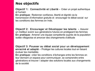 Nos objectifs
Objectif 1: Connectivité et Liberté - Créer un projet authentique
et humain
En pratique: Redonner confiance, liberté et dignité via la
transmission d’information gratuite et encourager le débat social sur
les conditions des femmes en Inde.
Objectif 2: Encourager et Développer les talents - Assurer
un meilleur avenir aux générations futures en protégeant les femmes
En pratique: Amener une équipe compétente auprès de la population
isolée villageoise et amorcer des changements d’attitude
Objectif 3: Pousser au débat social pour un développement
enraciné et adapté - Protéger les cultures locales tout en faisant
évoluer les mentalités
En pratique: créer les conditions d’échanges entre les femmes en
leur donnant un espace pour communiquer, se comprendre entre
générations et trouver / adapter des solutions locales aux changements
de la société
 